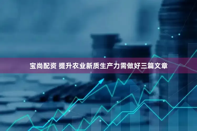 宝尚配资 提升农业新质生产力需做好三篇文章