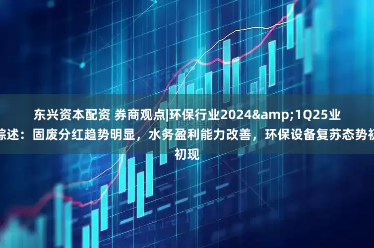 东兴资本配资 券商观点|环保行业2024&1Q25业绩综述：固废分红趋势明显，水务盈利能力改善，环保设备复苏态势初现