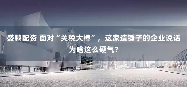 盛鹏配资 面对“关税大棒”，这家造锤子的企业说话为啥这么硬气？