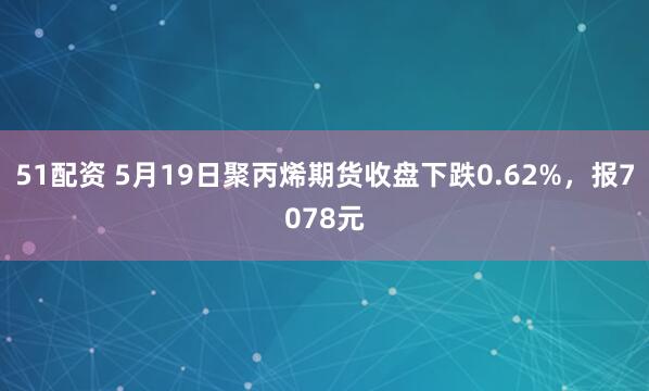 51配资 5月19日聚丙烯期货收盘下跌0.62%，报7078元