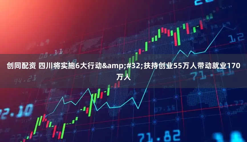 创同配资 四川将实施6大行动&#32;扶持创业55万人带动就业170万人