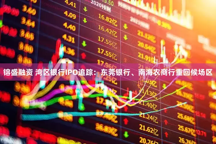 镕盛融资 湾区银行IPO追踪：东莞银行、南海农商行重回候场区