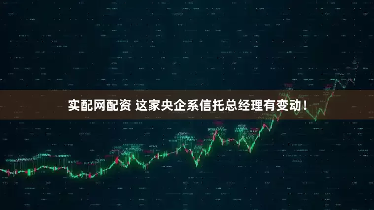 实配网配资 这家央企系信托总经理有变动！