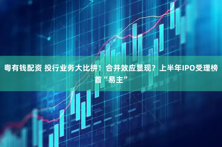 粤有钱配资 投行业务大比拼！合并效应显现？上半年IPO受理榜首“易主”