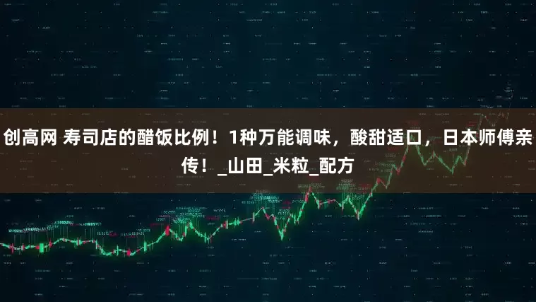 创高网 寿司店的醋饭比例！1种万能调味，酸甜适口，日本师傅亲传！_山田_米粒_配方