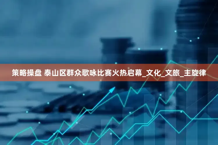 策略操盘 泰山区群众歌咏比赛火热启幕_文化_文旅_主旋律