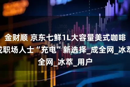 金财顺 京东七鲜1L大容量美式咖啡走红 成职场人士“充电”新选择_成全网_冰萃_用户