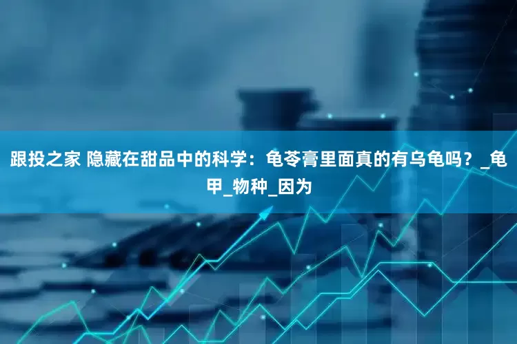 跟投之家 隐藏在甜品中的科学：龟苓膏里面真的有乌龟吗？_龟甲_物种_因为