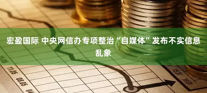 宏盈国际 中央网信办专项整治“自媒体”发布不实信息乱象