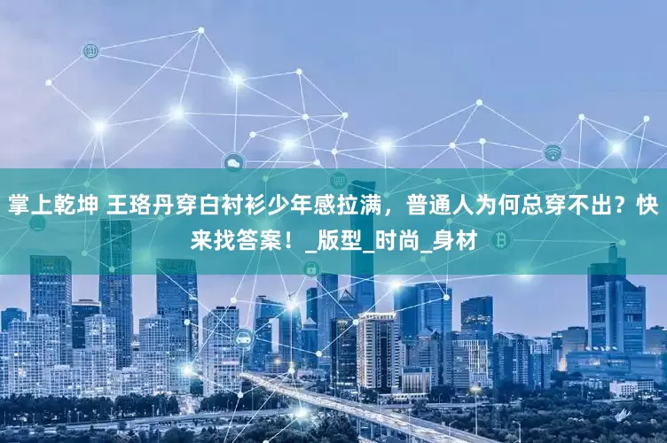 掌上乾坤 王珞丹穿白衬衫少年感拉满，普通人为何总穿不出？快来找答案！_版型_时尚_身材