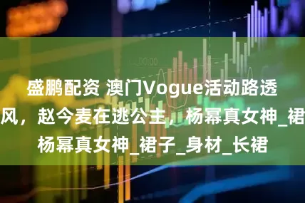 盛鹏配资 澳门Vogue活动路透：李庚希暗黑风，赵今麦在逃公主，杨幂真女神_裙子_身材_长裙