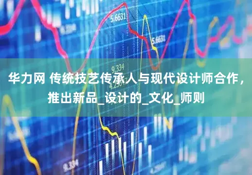华力网 传统技艺传承人与现代设计师合作，推出新品_设计的_文化_师则