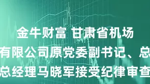 金牛财富 甘肃省机场投资管理有限公司原党委副书记、总经理马晓军接受纪律审查和监察调查