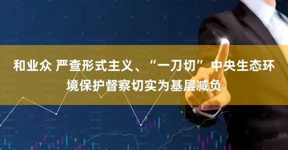 和业众 严查形式主义、“一刀切” 中央生态环境保护督察切实为基层减负