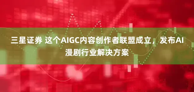 三星证券 这个AIGC内容创作者联盟成立，发布AI漫剧行业解决方案