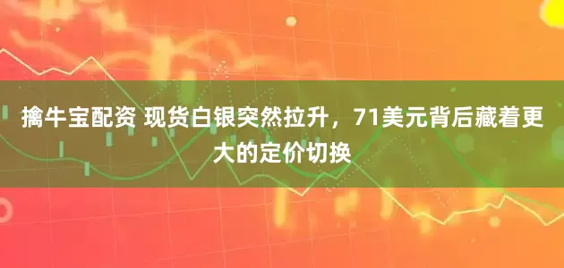 擒牛宝配资 现货白银突然拉升，71美元背后藏着更大的定价切换