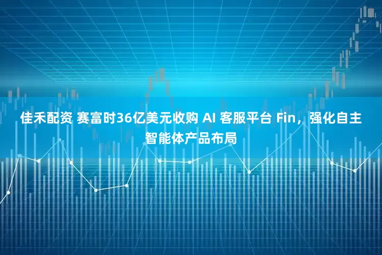 佳禾配资 赛富时36亿美元收购 AI 客服平台 Fin，强化自主智能体产品布局