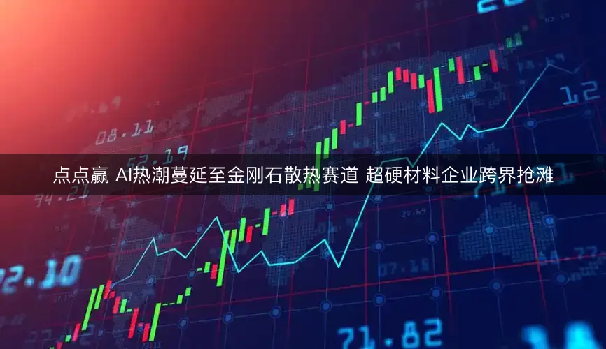 点点赢 AI热潮蔓延至金刚石散热赛道 超硬材料企业跨界抢滩
